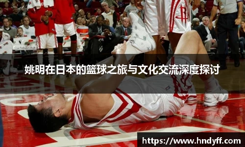 姚明在日本的篮球之旅与文化交流深度探讨