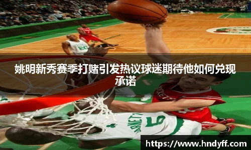 姚明新秀赛季打赌引发热议球迷期待他如何兑现承诺