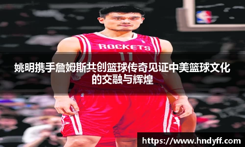 姚明携手詹姆斯共创篮球传奇见证中美篮球文化的交融与辉煌